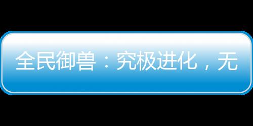 全民御獸：究極進(jìn)化，無限暴兵！