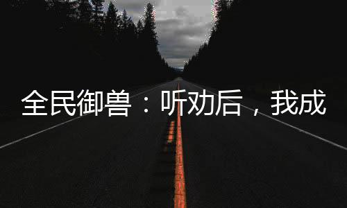 全民御獸：聽勸后，我成御獸之王