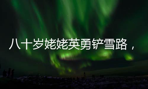 八十歲姥姥英勇鏟雪路，迎接女孩回家的暖心故事
