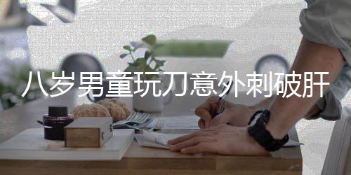 八歲男童玩刀意外刺破肝臟，緊急手術(shù)挽救生命