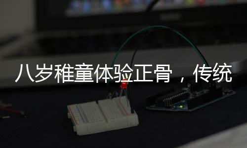八歲稚童體驗正骨，傳統(tǒng)文化的新傳承