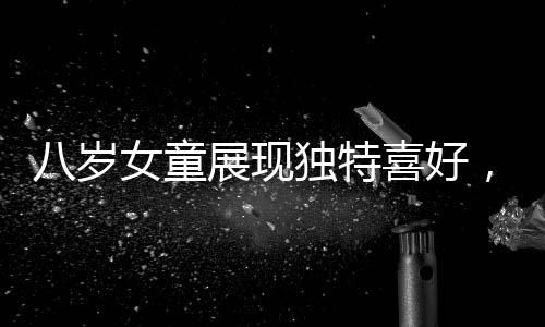 八歲女童展現(xiàn)獨特喜好，愛看帥哥，目不轉(zhuǎn)睛