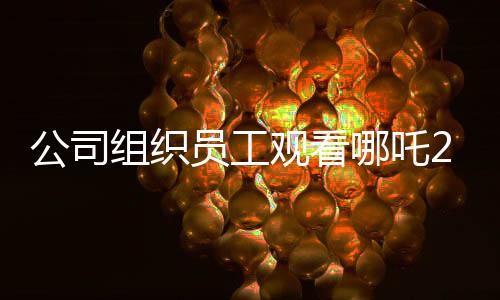 公司組織員工觀看哪吒2，共同助力影片沖破十億大關