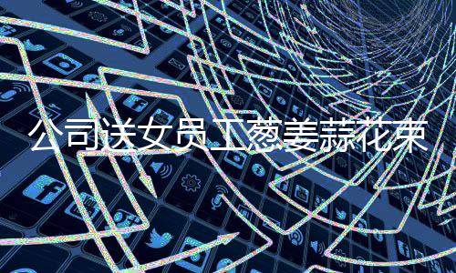 公司送女員工蔥姜蒜花束，一場溫馨關(guān)懷的驚喜活動