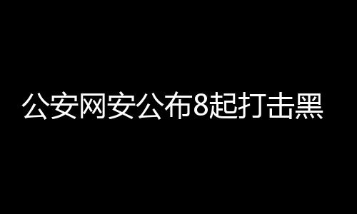 公安網(wǎng)安公布8起打擊黑客犯罪案例，捍衛(wèi)網(wǎng)絡(luò)安全，守護(hù)數(shù)字家園