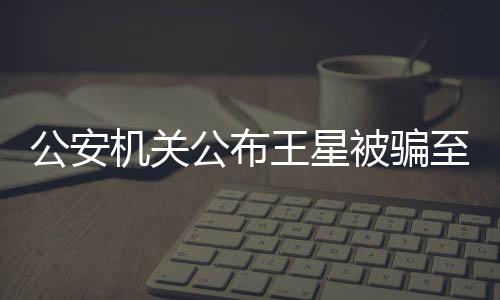 公安機關公布王星被騙至緬甸細節(jié)的新聞稿