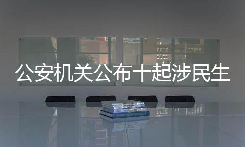 公安機關公布十起涉民生謠言案件，堅決維護社會良好秩序