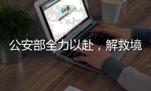 公安部全力以赴，解救境外失聯(lián)被困公民