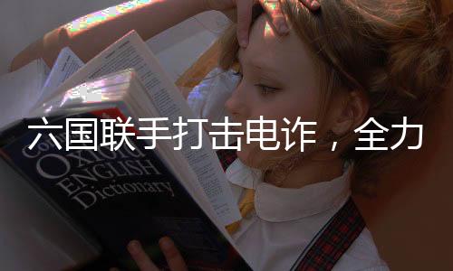 六國(guó)聯(lián)手打擊電詐，全力解救被困人員