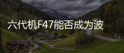 六代機(jī)F47能否成為波音危機(jī)中的救命稻草？