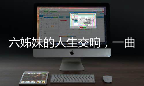 六姊妹的人生交響，一曲六味的生命贊歌