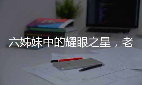 六姊妹中的耀眼之星，老五劉小玲的非凡人生之路