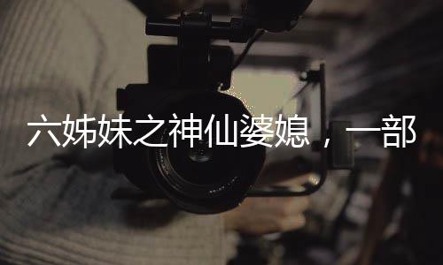 六姊妹之神仙婆媳，一部充滿溫情與深度的佳作