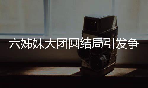 六姊妹大團圓結(jié)局引發(fā)爭議，為何觀眾不買賬？