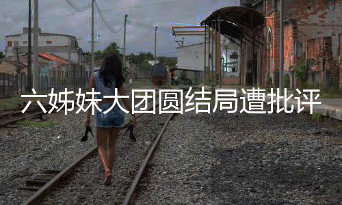 六姊妹大團(tuán)圓結(jié)局遭批評(píng)，網(wǎng)友爭(zhēng)議背后揭示深層次原因