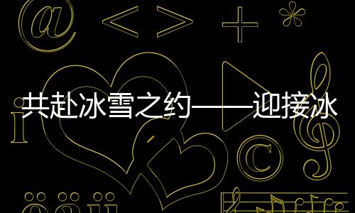 共赴冰雪之約——迎接冰雪運(yùn)動的熱潮