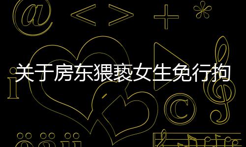 關(guān)于房東猥褻女生免行拘事件，最新進(jìn)展全面解讀