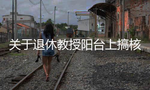 關于退休教授陽臺上搞核發(fā)電不實報道的澄清