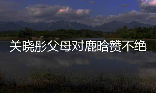 關(guān)曉彤父母對(duì)鹿晗贊不絕口，戀情備受矚目