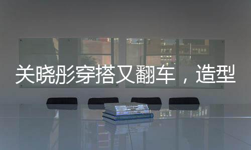 關(guān)曉彤穿搭又翻車，造型師回應(yīng)，下次還穿