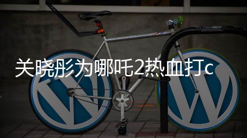 關(guān)曉彤為哪吒2熱血打call，期待爆棚！