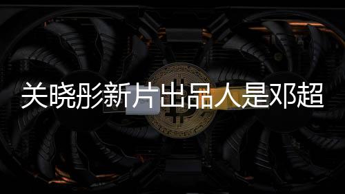 關(guān)曉彤新片出品人是鄧超，兩位明星聯(lián)手打造佳作