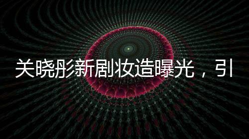 關(guān)曉彤新劇妝造曝光，引領(lǐng)時尚潮流，期待值直線上升