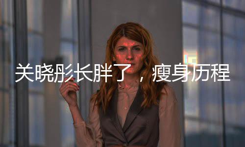 關(guān)曉彤長(zhǎng)胖了，瘦身歷程大揭秘與自我挑戰(zhàn)勇氣贊歌