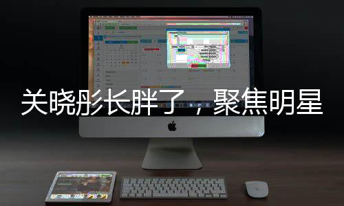 關(guān)曉彤長(zhǎng)胖了，聚焦明星身材變化