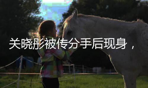 關(guān)曉彤被傳分手后現(xiàn)身，引發(fā)媒體熱議