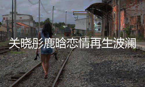 關(guān)曉彤鹿晗戀情再生波瀾，關(guān)曉彤27歲生日竟獨(dú)自度過？一
