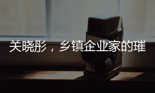 關(guān)曉彤，鄉(xiāng)鎮(zhèn)企業(yè)家的璀璨之星