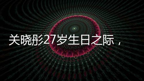 關(guān)曉彤27歲生日之際，鹿晗缺席，引發(fā)關(guān)注熱議