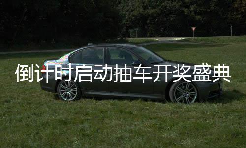 倒計時啟動抽車開獎盛典倒計時第六天，激動人心的瞬間即將來臨！