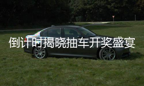 倒計時揭曉抽車開獎盛宴倒計時第六天，活動揭秘與期待
