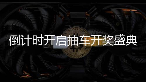 倒計(jì)時(shí)開啟抽車開獎(jiǎng)盛典倒計(jì)時(shí)第六天，期待與驚喜即將來臨！