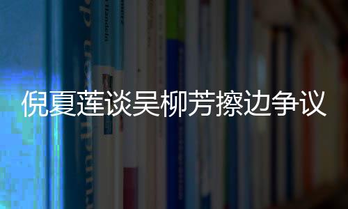 倪夏蓮談吳柳芳擦邊爭(zhēng)議，公正與公平是競(jìng)技體育的核心價(jià)值