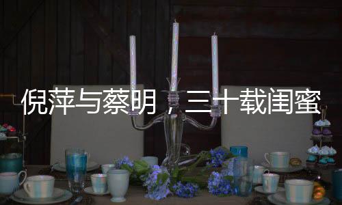 倪萍與蔡明，三十載閨蜜情，和諧如初未有紛爭(zhēng)