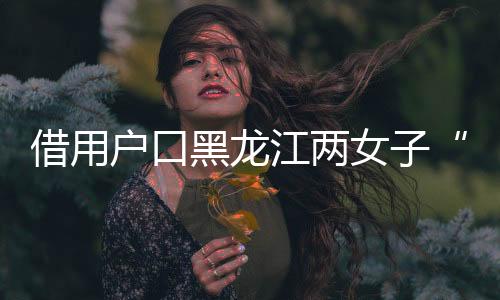 借用戶口黑龍江兩女子“互換”身份19年，一方將對方告上法庭，一審判了