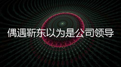 偶遇靳東以為是公司領(lǐng)導(dǎo)，一場(chǎng)戲劇化的誤會(huì)
