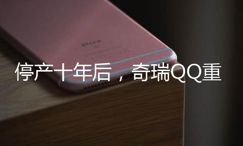 停產(chǎn)十年后，奇瑞QQ重歸市場(chǎng)，再次點(diǎn)燃國(guó)民熱情