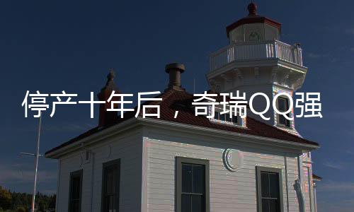 停產(chǎn)十年后，奇瑞QQ強勢回歸，重啟小車傳奇