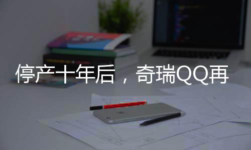 停產(chǎn)十年后，奇瑞QQ再度回歸，重燃市場熱情