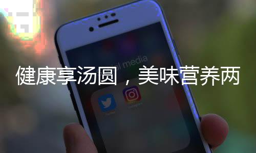 健康享湯圓，美味營(yíng)養(yǎng)兩相宜