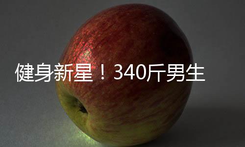 健身新星！340斤男生展現(xiàn)8塊腹肌，被贊譽(yù)為當(dāng)代許褚