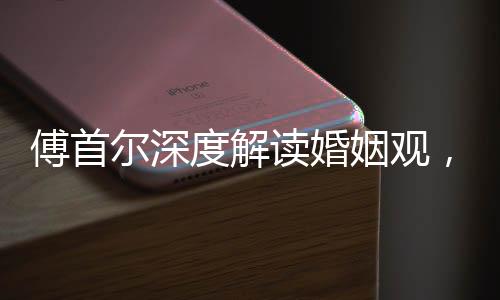 傅首爾深度解讀婚姻觀，人們上頭之際結婚的本質探索
