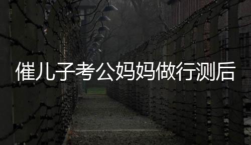 催兒子考公媽媽做行測(cè)后放棄雞娃，教育觀念的轉(zhuǎn)變與自我反思