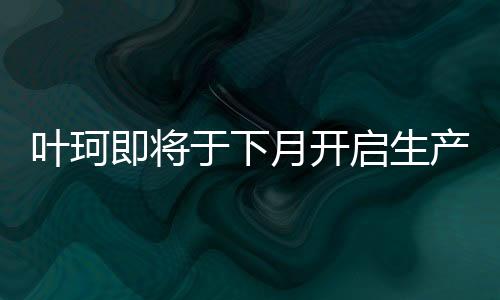 葉珂即將于下月開啟生產(chǎn)活動，最新進(jìn)展與熱議解析