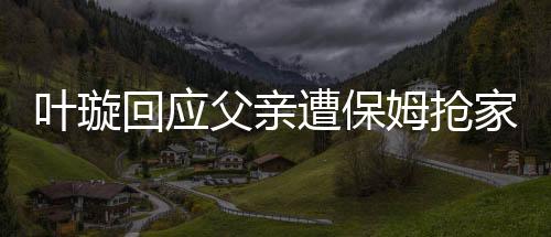 葉璇回應(yīng)父親遭保姆搶家產(chǎn)事件，真相究竟如何？