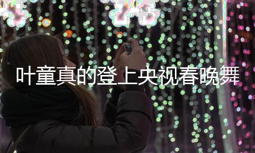 葉童真的登上央視春晚舞臺，昔日的記憶再次點燃新篇章
